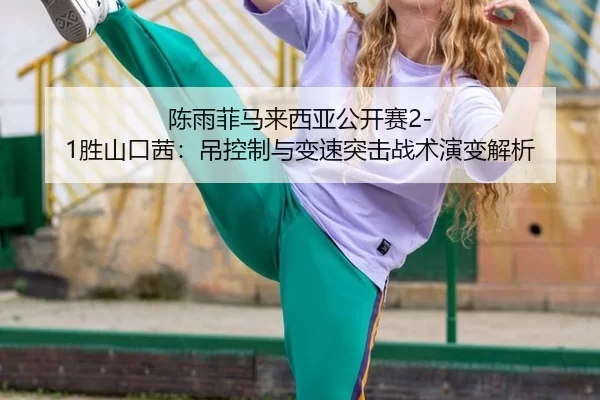 陈雨菲马来西亚公开赛2-1胜山口茜：吊控制与变速突击战术演变解析