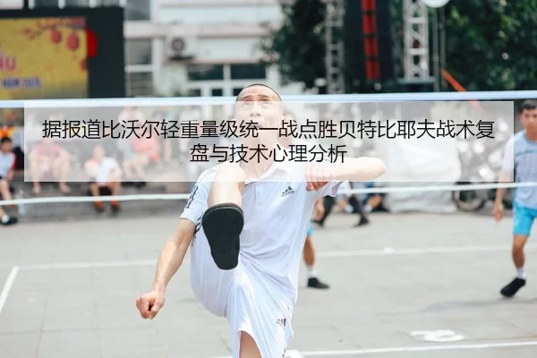 据报道比沃尔轻重量级统一战点胜贝特比耶夫战术复盘与技术心理分析