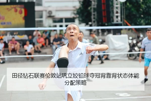 田径钻石联赛伦敦站巩立姣铅球夺冠背靠背状态体能分配策略